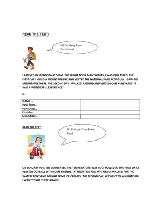 Hi! I’m Harry from 
Corrientes! 
READ THE TEXT: 
I ARRIVED IN MENDOZA AT 10PM. THE FLIGHT TOOK MANY HOURS, I WAS VERY TIRED! THE 
FIRST DAY I HIRED A MOUNTAIN BIKE AND VISITED THE NATIONAL PARK ACONGUA. I SAW BIG 
MOUNTAINS THERE. THE SECOND DAY I WALKED AROUND AND VISITED SOME VINEYARDS. IT 
WAS A WONDERFUL EXPERIENCE! 
b- 
NAME ... 
He is from... 
He visited... 
First day... 
Second day... 
READ THE TEXT 
Hi! I’m Lucy from Entre 
Ríos! 
ON JANUARY I VISITED CORRIENTES. THE TEMPERATURE WAS 45°C! HOWEVER, THE FIRST DAY, I 
PLAYED FOOTBALL WITH SOME FRIENDS. AT NIGHT ME AND MY FRIENDS WALKED FOR THE 
WATERFRONT AND BOUGHT SOME ICE-CREAMS. THE SECOND DAY, WE WENT TO A NIGHTCLUB. 
I WANT TO GO THERE AGAIN! 
 