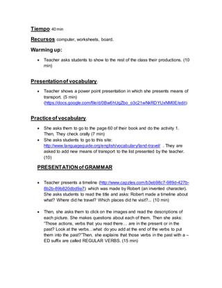 Tiempo: 40 min 
Recursos: computer, worksheets, board. 
Warming up: 
 Teacher asks students to show to the rest of the class their productions. (10 
min) 
Presentation of vocabulary: 
 Teacher shows a power point presentation in which she presents means of 
transport. (5 min) 
(https://docs.google.com/file/d/0Bw6hUgZbo_o3c21wNkRDYUxNM0E/edit) 
Practice of vocabulary. 
 She asks them to go to the page 60 of their book and do the activity 1. 
Then, They check orally (7 min) 
 She asks students to go to this site: 
http://www.languageguide.org/english/vocabulary/land-travel/ . They are 
asked to add new means of transport to the list presented by the teacher. 
(10) 
PRESENTATION of GRAMMAR 
 Teacher presents a timeline (http://www.capzles.com/b3eb98c7-989d-427b- 
8b2b-89b820dbd9a7) which was made by Robert (an invented character). 
She asks students to read the title and asks: Robert made a timeline about 
what? Where did he travel? Which places did he visit?... (10 min) 
 Then, she asks them to click on the images and read the descriptions of 
each picture. She makes questions about each of them. Then she asks: 
“Those actions, verbs that you read there… are in the present or in the 
past? Look at the verbs…what do you add at the end of the verbs to put 
them into the past?”Then, she explains that those verbs in the past with a – 
ED suffix are called REGULAR VERBS. (15 min) 
 