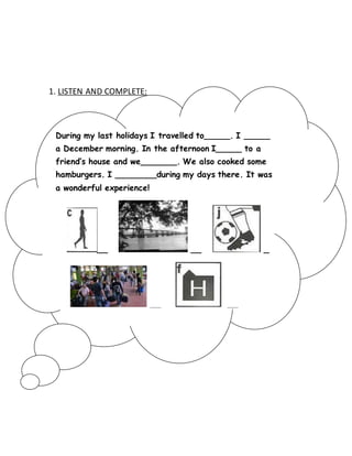 1. LISTEN AND COMPLETE: 
During my last holidays I travelled to_____. I _____ 
a December morning. In the afternoon I_____ to a 
friend’s house and we_______. We also cooked some 
hamburgers. I ________during my days there. It was 
a wonderful experience! 
__ __ _ 
__ __ 
 