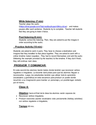 While listening: (7 min) 
Teacher plays the audio 
((https://drive.google.com/?tab=wo&authuser=0#my-drive) and makes 
pauses after each sentence. Students try to complete. Teacher tell students 
that they are going to listen it twice. 
Post listening (6 min): 
Students correct the listening. Then, they are asked to put the images in 
order according to the audio. 
Practice- Activity (10 min) : 
Students are asked to work in pairs. They have to choose a destination and 
imagine that they travelled to that place together. They are asked to work with a 
online timeline maker (capzles) . They had to record themselves and add the audio 
(following the example provided by the teacher) to the timeline. If they don’t finish, 
they will continue next class. 
PRODUCIR Y COMUNICAR: 
En esta sección los alumnos leerán textos donde tendrán que reconocer verbos 
regulares e irregulares. La docente dará pistas para que los alumnos lleguen a 
reconocerlos. Luego, los estudiantes tendrán que utilizar todo lo aprendido 
(vocabulario y gramática) en esta secuencia para producir un poster donde 
recurrirán a su imaginación para inventar un personaje y un posible lugar visitado 
por el mismo. 
Clase 4: 
Objetivo: hacia el final de la clase los alumnos serán capaces de: 
 Reconocer verbos irregulares. 
 Producir oraciones usando vocabulario visto previamente (holiday activities) 
con verbos regulares e irregulares. 
Tiempo: 80 min. 
 
