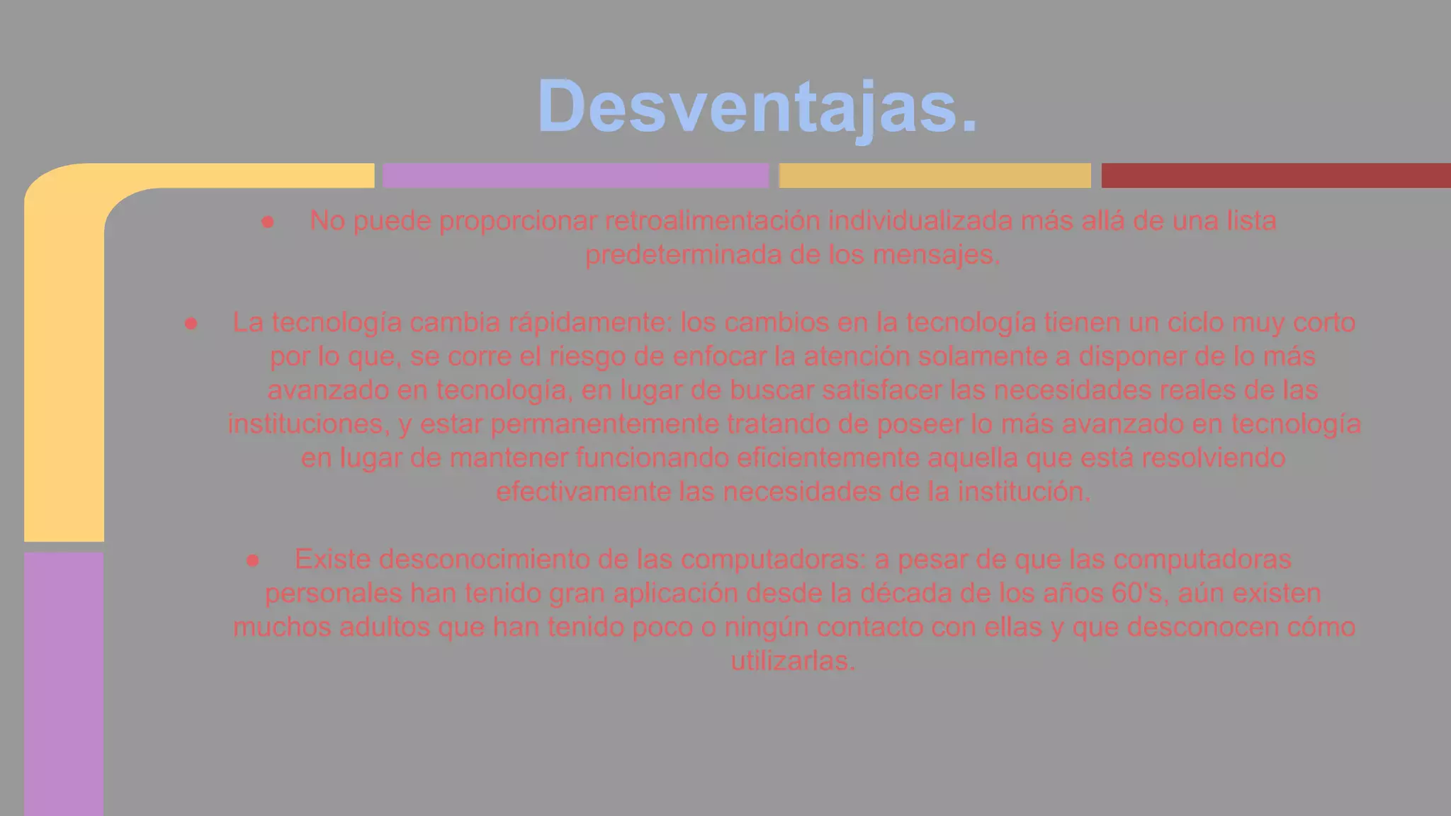 Desventajas. 
● No puede proporcionar retroalimentación individualizada más allá de una lista 
predeterminada de los mensajes. 
● La tecnología cambia rápidamente: los cambios en la tecnología tienen un ciclo muy corto 
por lo que, se corre el riesgo de enfocar la atención solamente a disponer de lo más 
avanzado en tecnología, en lugar de buscar satisfacer las necesidades reales de las 
instituciones, y estar permanentemente tratando de poseer lo más avanzado en tecnología 
en lugar de mantener funcionando eficientemente aquella que está resolviendo 
efectivamente las necesidades de la institución. 
● Existe desconocimiento de las computadoras: a pesar de que las computadoras 
personales han tenido gran aplicación desde la década de los años 60's, aún existen 
muchos adultos que han tenido poco o ningún contacto con ellas y que desconocen cómo 
utilizarlas. 
 