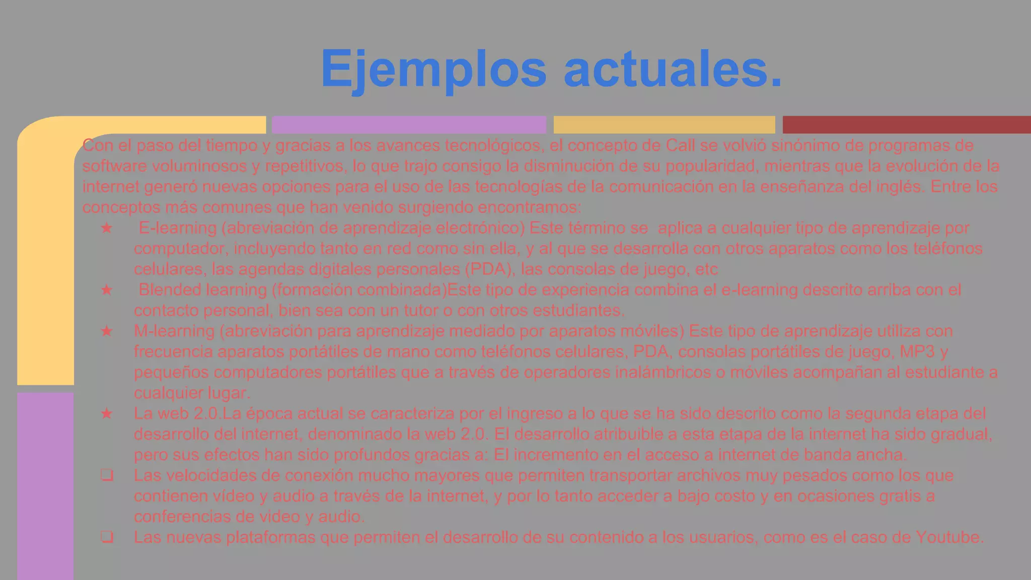 Ejemplos actuales. 
Con el paso del tiempo y gracias a los avances tecnológicos, el concepto de Call se volvió sinónimo de programas de 
software voluminosos y repetitivos, lo que trajo consigo la disminución de su popularidad, mientras que la evolución de la 
internet generó nuevas opciones para el uso de las tecnologías de la comunicación en la enseñanza del inglés. Entre los 
conceptos más comunes que han venido surgiendo encontramos: 
★ E-learning (abreviación de aprendizaje electrónico) Este término se aplica a cualquier tipo de aprendizaje por 
computador, incluyendo tanto en red como sin ella, y al que se desarrolla con otros aparatos como los teléfonos 
celulares, las agendas digitales personales (PDA), las consolas de juego, etc 
★ Blended learning (formación combinada)Este tipo de experiencia combina el e-learning descrito arriba con el 
contacto personal, bien sea con un tutor o con otros estudiantes. 
★ M-learning (abreviación para aprendizaje mediado por aparatos móviles) Este tipo de aprendizaje utiliza con 
frecuencia aparatos portátiles de mano como teléfonos celulares, PDA, consolas portátiles de juego, MP3 y 
pequeños computadores portátiles que a través de operadores inalámbricos o móviles acompañan al estudiante a 
cualquier lugar. 
★ La web 2.0.La época actual se caracteriza por el ingreso a lo que se ha sido descrito como la segunda etapa del 
desarrollo del internet, denominado la web 2.0. El desarrollo atribuible a esta etapa de la internet ha sido gradual, 
pero sus efectos han sido profundos gracias a: El incremento en el acceso a internet de banda ancha. 
❏ Las velocidades de conexión mucho mayores que permiten transportar archivos muy pesados como los que 
contienen vídeo y audio a través de la internet, y por lo tanto acceder a bajo costo y en ocasiones gratis a 
conferencias de video y audio. 
❏ Las nuevas plataformas que permiten el desarrollo de su contenido a los usuarios, como es el caso de Youtube. 
 
