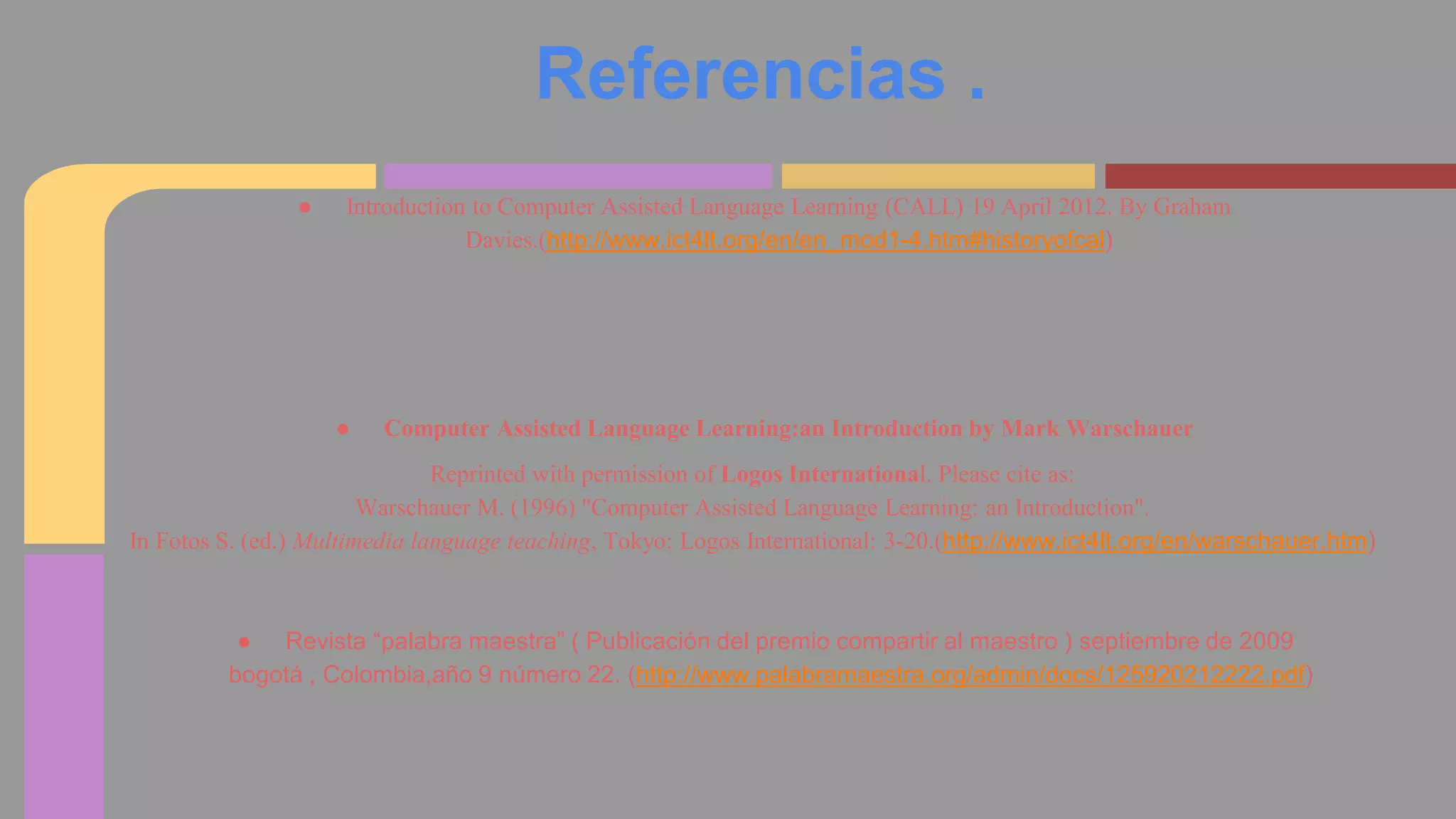 Referencias . 
● Introduction to Computer Assisted Language Learning (CALL) 19 April 2012. By Graham 
Davies.(http://www.ict4lt.org/en/en_mod1-4.htm#historyofcal) 
● Computer Assisted Language Learning:an Introduction by Mark Warschauer 
Reprinted with permission of Logos International. Please cite as: 
Warschauer M. (1996) "Computer Assisted Language Learning: an Introduction". 
In Fotos S. (ed.) Multimedia language teaching, Tokyo: Logos International: 3-20.(http://www.ict4lt.org/en/warschauer.htm) 
● Revista “palabra maestra” ( Publicación del premio compartir al maestro ) septiembre de 2009 
bogotá , Colombia,año 9 número 22. (http://www.palabramaestra.org/admin/docs/125920212222.pdf) 
