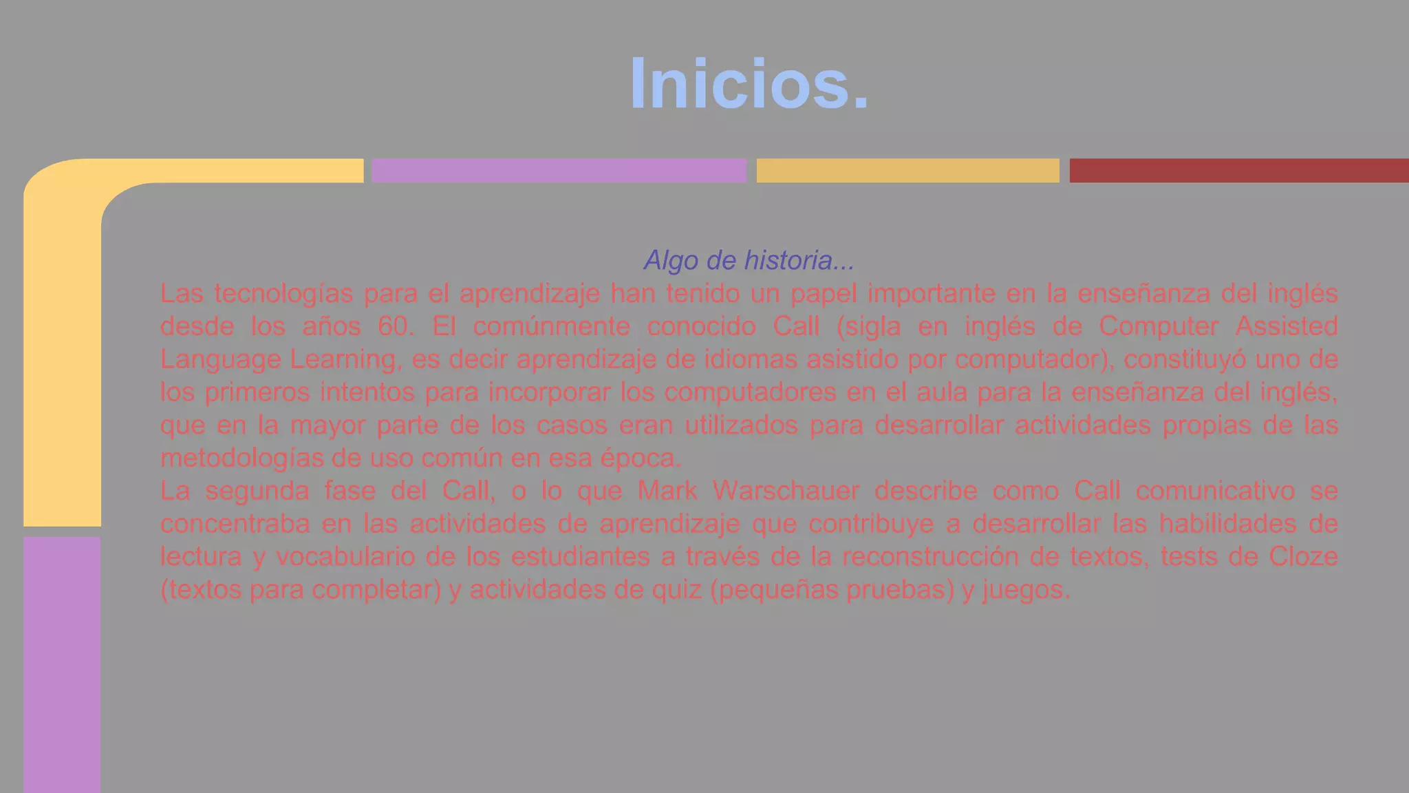Inicios. 
Algo de historia... 
Las tecnologías para el aprendizaje han tenido un papel importante en la enseñanza del inglés 
desde los años 60. El comúnmente conocido Call (sigla en inglés de Computer Assisted 
Language Learning, es decir aprendizaje de idiomas asistido por computador), constituyó uno de 
los primeros intentos para incorporar los computadores en el aula para la enseñanza del inglés, 
que en la mayor parte de los casos eran utilizados para desarrollar actividades propias de las 
metodologías de uso común en esa época. 
La segunda fase del Call, o lo que Mark Warschauer describe como Call comunicativo se 
concentraba en las actividades de aprendizaje que contribuye a desarrollar las habilidades de 
lectura y vocabulario de los estudiantes a través de la reconstrucción de textos, tests de Cloze 
(textos para completar) y actividades de quiz (pequeñas pruebas) y juegos. 
 