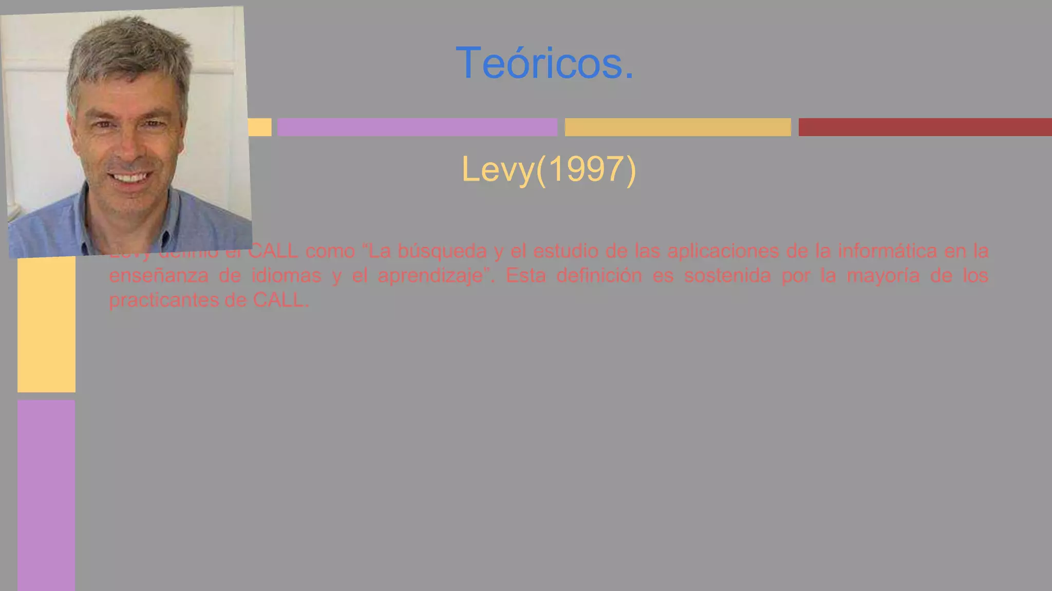 Teóricos. 
Levy(1997) 
Levy definió el CALL como “La búsqueda y el estudio de las aplicaciones de la informática en la 
enseñanza de idiomas y el aprendizaje”. Esta definición es sostenida por la mayoría de los 
practicantes de CALL. 
 