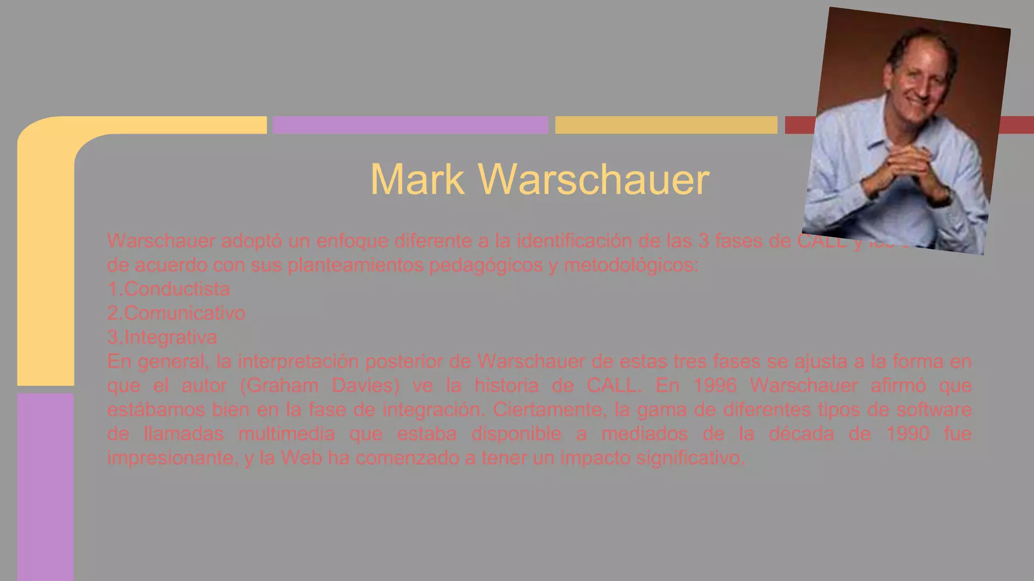 Mark Warschauer 
Warschauer adoptó un enfoque diferente a la identificación de las 3 fases de CALL y los clasificó 
de acuerdo con sus planteamientos pedagógicos y metodológicos: 
1.Conductista 
2.Comunicativo 
3.Integrativa 
En general, la interpretación posterior de Warschauer de estas tres fases se ajusta a la forma en 
que el autor (Graham Davies) ve la historia de CALL. En 1996 Warschauer afirmó que 
estábamos bien en la fase de integración. Ciertamente, la gama de diferentes tipos de software 
de llamadas multimedia que estaba disponible a mediados de la década de 1990 fue 
impresionante, y la Web ha comenzado a tener un impacto significativo. 
 