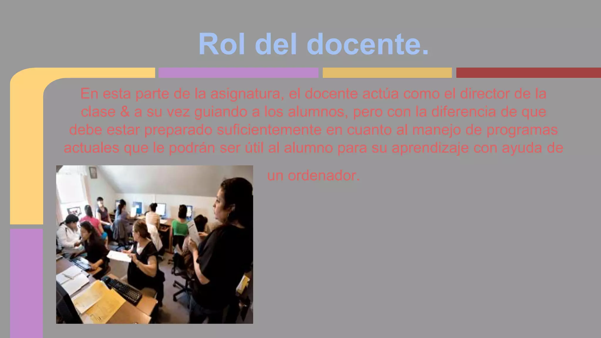 Rol del docente. 
En esta parte de la asignatura, el docente actúa como el director de la 
clase & a su vez guiando a los alumnos, pero con la diferencia de que 
debe estar preparado suficientemente en cuanto al manejo de programas 
actuales que le podrán ser útil al alumno para su aprendizaje con ayuda de 
un ordenador. 
 
