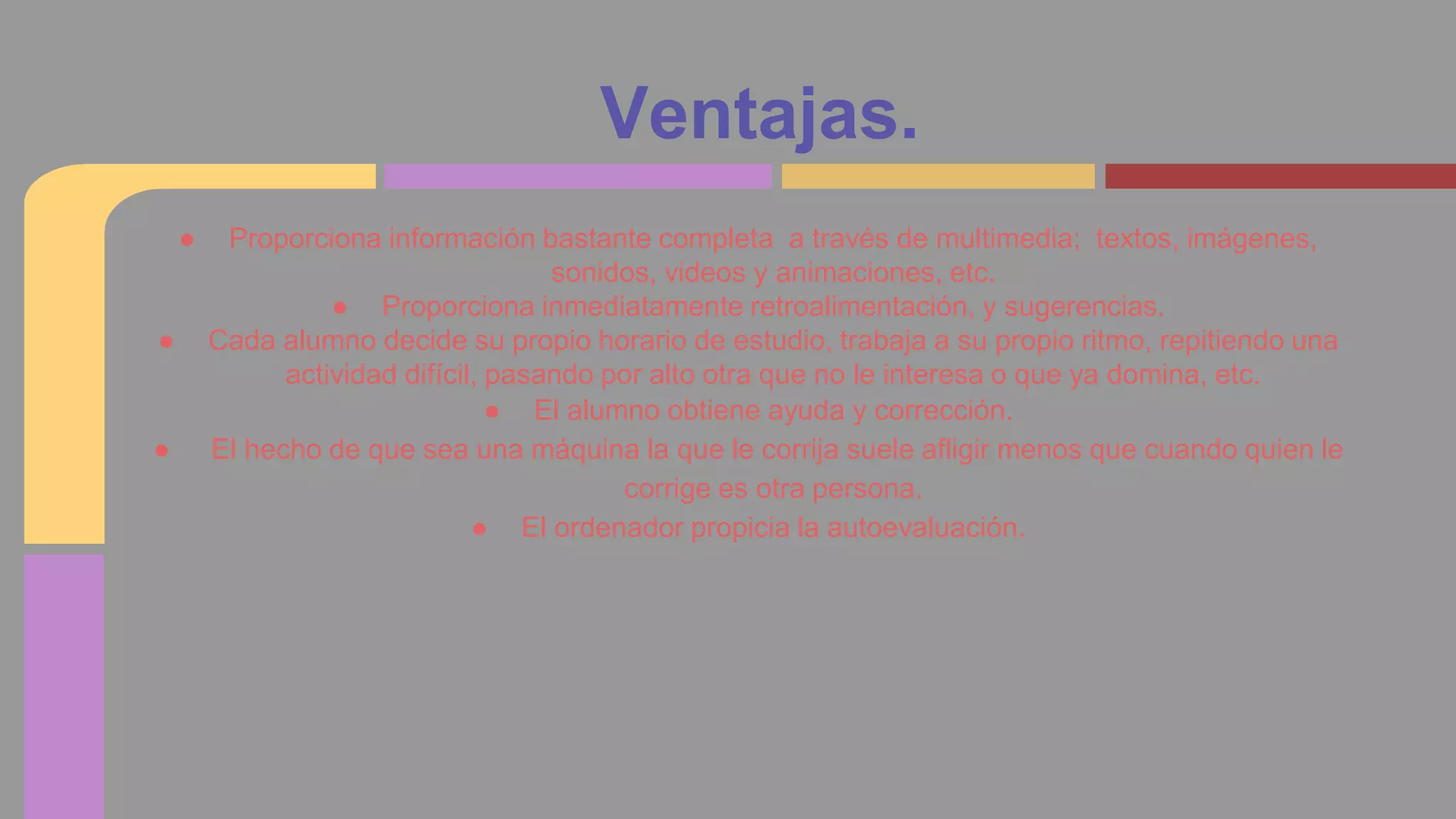 Ventajas. 
● Proporciona información bastante completa a través de multimedia; textos, imágenes, 
sonidos, videos y animaciones, etc. 
● Proporciona inmediatamente retroalimentación, y sugerencias. 
● Cada alumno decide su propio horario de estudio, trabaja a su propio ritmo, repitiendo una 
actividad difícil, pasando por alto otra que no le interesa o que ya domina, etc. 
● El alumno obtiene ayuda y corrección. 
● El hecho de que sea una máquina la que le corrija suele afligir menos que cuando quien le 
corrige es otra persona. 
● El ordenador propicia la autoevaluación. 
 