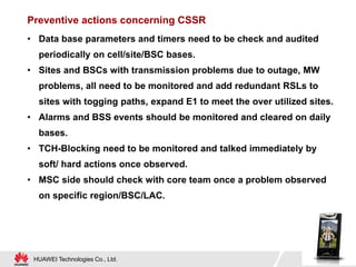 HUAWEI Technologies Co., Ltd.
Preventive actions concerning CSSR
• Data base parameters and timers need to be check and audited
periodically on cell/site/BSC bases.
• Sites and BSCs with transmission problems due to outage, MW
problems, all need to be monitored and add redundant RSLs to
sites with togging paths, expand E1 to meet the over utilized sites.
• Alarms and BSS events should be monitored and cleared on daily
bases.
• TCH-Blocking need to be monitored and talked immediately by
soft/ hard actions once observed.
• MSC side should check with core team once a problem observed
on specific region/BSC/LAC.
 