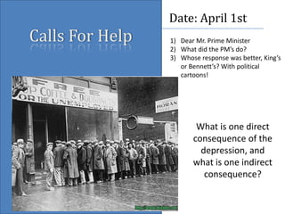 Calls For Help Date: April 1st Dear Mr. Prime Minister What did the PM’s do? Whose response was better, King’s or Bennett’s? With political cartoons! What is one direct consequence of the depression, and what is one indirect consequence? 