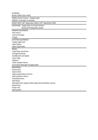 A2 MEDIA<br />MUSIC VIDEO CALL SHEET<br />TRACK: Connie Francis – Stupid Cupid<br />LENGTH: 2 minutes 11 seconds<br />SHOOT DATE: 28th September 2010 or 29th September 2010.<br />LOCATIONS:  Happy Daze Ice-Cream Parlour<br />                        Rainbow Photography Studio<br />CAMERA EQUIPMENT:<br />-HD camera<br />-Camera Charger<br />-Tripod<br />LIGHTING EQUIPMENT:<br />-Studio Lights (x2)<br />-Light Stands<br />-Spare Light Bulbs<br />PROPS:<br />-Cupid Bow and Arrow<br />-Vintage Deckchair<br />-Sandbucket and Spade<br />-Party Flags<br />-Balloons<br />-LOVE wooden letters<br />-Ice-Cream Float (get in happy daze)<br />WARDROBE:<br />-Check Shirt<br />-Denim Shirt<br />-High-waisted Denim Shorts <br />-Normal Denim Shorts<br />-Rockabilly Dress<br />-Red Shoes<br />-Red polka dot, leopard, black polka dot and flower scarves<br />-Navy Dress<br />-Stripe Top<br />-Red Lipstick<br />