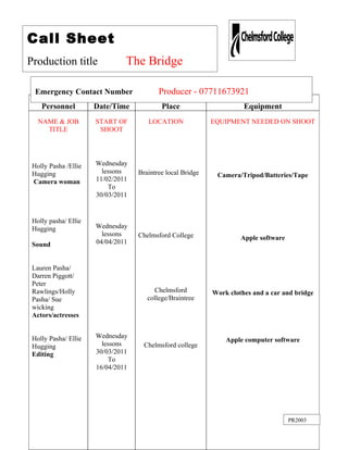 Call Sheet
Production title               The Bridge

  Emergency Contact Number                Producer - 07711673921
    Personnel         Date/Time            Place                      Equipment
   NAME & JOB         START OF        LOCATION              EQUIPMENT NEEDED ON SHOOT
     TITLE             SHOOT




 Holly Pasha /Ellie   Wednesday
 Hugging                lessons    Braintree local Bridge    Camera/Tripod/Batteries/Tape
 Camera woman         11/02/2011
                          To
                      30/03/2011


 Holly pasha/ Ellie
 Hugging              Wednesday
                        lessons    Chelmsford College                Apple software
 Sound                04/04/2011


 Lauren Pasha/
 Darren Piggott/
 Peter
 Rawlings/Holly                         Chelmsford          Work clothes and a car and bridge
 Pasha/ Sue                           college/Braintree
 wicking
 Actors/actresses


 Holly Pasha/ Ellie   Wednesday
                                                                Apple computer software
 Hugging                lessons      Chelmsford college
 Editing              30/03/2011
                          To
                      16/04/2011




                                                                                      PR2003
 