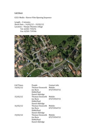 Call Sheet

G321 Media - Horror Film Opening Sequence

Length – 2 minutes
Shoot Date – 14/02/12 – 19/02/12
Location – Thorpe Thewles village
       Tel: 62501 739276
       Fax: 62501 739346




Call Times         People             Contact info
14/02/12           Thomas Unsworth    Mobile:
                   Joe Burn           07273954715
                   OliMcPhail
                   Daniel Aldridge
15/02/12           Thomas Unsworth    Mobile:
                   Joe Burn           07273954715
                   OliMcPhail
                   Daniel Aldridge
16/02/12           Thomas Unsworth    Mobile:
                   Joe Burn           07273954715
                   OliMcPhail
                   Daniel Aldridge
19/02/12           Thomas Unsworth    Mobile:
                   Joe Burn           07273954715
                   OliMcPhail
                   Daniel Aldridge
 