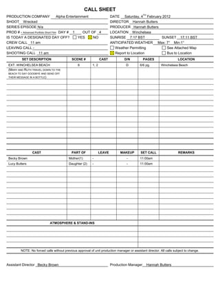 CALL SHEET
                                                                                               TH
PRODUCTION COMPANY                    Alpha Entertainment                 DATE Saturday, 4 February 2012
SHOOT Wrecked                                                             DIRECTOR Hannah Butters
SERIES EPISODE N/a                                                        PRODUCER Hannah Butters
PROD # - Advanced Portfolio Short Film DAY # 1        OUT OF 4            LOCATION Winchelsea
IS TODAY A DESIGNATED DAY OFF?                     YES     NO             SUNRISE 7:17 BST         SUNSET 17:11 BST
CREW CALL 11 am                                                           ANTICIPATED WEATHER Max: 7° Min:1°
LEAVING CALL -                                                               Weather Permitting       See Attached Map
SHOOTING CALL 11 am                                                          Report to Location       Bus to Location
          SET DESCRIPTION                   SCENE #               CAST            D/N          PAGES                   LOCATION
 EXT. WINCHELSEA BEACH                           6         1, 2                    D         6/6 pg.        Winchelsea Beach
 (MARY AND RUTH TRAVEL DOWN TO THE
 BEACH TO SAY GOODBYE AND SEND OFF
 THEIR MESSAGE IN A BOTTLE)




                 CAST                       PART OF               LEAVE        MAKEUP        SET CALL                   REMARKS
 Becky Brown                              Mother(1)        -                       -         11:00am
 Lucy Butters                             Daughter (2)     -                       -         11:00am




                             ATMOSPHERE & STAND-INS




         NOTE: No forced calls without previous approval of unit production manager or assistant director. All calls subject to change.



Assistant Director Becky Brown                                            Production Manager        Hannah Butters
 