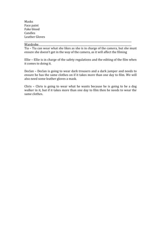 Masks
Face paint
Fake blood
Candles
Leather Gloves

Wardrobe
Tia – Tia can wear what she likes as she is in charge of the camera, but she must
ensure she doesn’t get in the way of the camera, as it will affect the filming

Ellie – Ellie is in charge of the safety regulations and the editing of the film when
it comes to doing it.

Declan – Declan is going to wear dark trousers and a dark jumper and needs to
ensure he has the same clothes on if it takes more than one day to film. We will
also need some leather gloves a mask.

Chris – Chris is going to wear what he wants because he is going to be a dog
walker in it, but if it takes more than one day to film then he needs to wear the
same clothes.
 