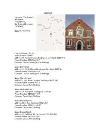 Call Sheet

Location: “The Studio” –
Hartlepool
Tower Street,
Hartlepool, Cleveland,
TS24 7HQ

Date: 10/10/2012




Cast and Contact details:
Name: Nathan Hunter
Address: 65 Palmer Avenue, Hartlepool, Cleveland, TS24 8TD
Phone Number: 07745664897
Costume: Casual Clothes (Will be filming)

Name: Joe Tindale
Address: 44 Cordell Road, Hartlepool, Cleveland, TS25 JA3
Phone Number: 07891464626
Costume: Casual Clothes (Will be filming)

Name: Mark Stewart
Address: 1 Hart Moor Cottages, Hartlepool TS27 3BQ
Phone Number: 07564839412
Costume: Casual Dark Clothing

Name: Michael Fisher
Address: 30 Brough Ct, Hartlepool, TS27 3JP
Phone Number: 01572837492
Costume: Casual Dark Clothing

Name: Daniel Stevens
Address: Fleet Ave, Hartlepool TS24, UK
Phone Number: 077893456237
Costume: Casual Dark Clothing

Name: Joshua Walsh
Address: 43 Fieldfare Rd, Hartlepool, TS26 0SA, UK
Phone Number: 01734563897
Costume: Casual Dark Clothing
 