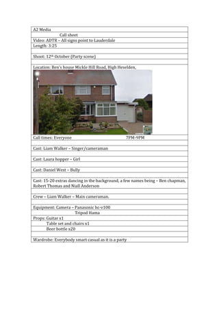 A2 Media
Call sheet
Video: ADTR – All signs point to Lauderdale
Length: 3:25
Shoot: 12th October (Party scene)
Location: Ben’s house Mickle Hill Road, High Heselden,
Call times: Everyone 7PM-9PM
Cast: Liam Walker – Singer/cameraman
Cast: Laura hopper – Girl
Cast: Daniel West – Bully
Cast: 15-20 extras dancing in the background, a few names being – Ben chapman,
Robert Thomas and Niall Anderson
Crew – Liam Walker – Main cameraman.
Equipment: Camera – Panasonic hc-v100
Tripod Hama
Props: Guitar x1
Table set and chairs x1
Beer bottle x20
Wardrobe: Everybody smart casual as it is a party
 