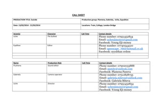CALL SHEET
PRODUCTION TITLE: Suicide

Production group: Plamena, Gabriela, Uche, Eyyubhan

Date: 13/02/2014 - 21/03/2014

Locations: Train, College, London Bridge

Actor(s)
Uche

Character
The bullied

Eyybhan

Editor

Name
PLamena

Production Role
Sound editor

Gabriela

Camera operator

Uche

Director

Call Time

Contact details

Phone number: 07951452834
Email: ucheejimonye@gmail.com
Facebook: Young Eji-money
Phone number: 07740544310
Email: apeescape_766@hotmail.co.uk
Facebook: eyyubhan erdem

Call Time

Contact details

Phone number: 07902033888
Email: pamity@outlook.com
Facebook: Plamena Paneva
Phone number: 07511828733
Email: gabriela.miteva@outlook.com
Facebook: Gabriela Miteva
Phone number: 07951452834
Email: ucheejimonye@gmail.com
Facebook: Young Eji-money

 