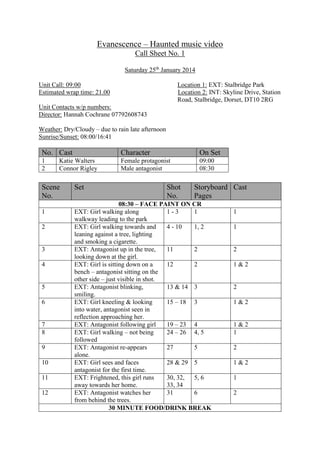 Evanescence – Haunted music video
Call Sheet No. 1
Saturday 25th
January 2014
Unit Call: 09:00 Location 1: EXT: Stalbridge Park
Estimated wrap time: 21.00 Location 2: INT: Skyline Drive, Station
Road, Stalbridge, Dorset, DT10 2RG
Unit Contacts w/p numbers:
Director: Hannah Cochrane 07792608743
Weather: Dry/Cloudy – due to rain late afternoon
Sunrise/Sunset: 08:00/16:41
No. Cast Character On Set
1 Katie Walters Female protagonist 09:00
2 Connor Rigley Male antagonist 08:30
Scene
No.
Set Shot
No.
Storyboard
Pages
Cast
08:30 – FACE PAINT ON CR
1 EXT: Girl walking along
walkway leading to the park
1 - 3 1 1
2 EXT: Girl walking towards and
leaning against a tree, lighting
and smoking a cigarette.
4 - 10 1, 2 1
3 EXT: Antagonist up in the tree,
looking down at the girl.
11 2 2
4 EXT: Girl is sitting down on a
bench – antagonist sitting on the
other side – just visible in shot.
12 2 1 & 2
5 EXT: Antagonist blinking,
smiling.
13 & 14 3 2
6 EXT: Girl kneeling & looking
into water, antagonist seen in
reflection approaching her.
15 – 18 3 1 & 2
7 EXT: Antagonist following girl 19 – 23 4 1 & 2
8 EXT: Girl walking – not being
followed
24 – 26 4, 5 1
9 EXT: Antagonist re-appears
alone.
27 5 2
10 EXT: Girl sees and faces
antagonist for the first time.
28 & 29 5 1 & 2
11 EXT: Frightened, this girl runs
away towards her home.
30, 32,
33, 34
5, 6 1
12 EXT: Antagonist watches her
from behind the trees.
31 6 2
30 MINUTE FOOD/DRINK BREAK
 