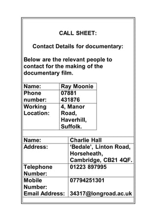 CALL SHEET: 
Contact Details for documentary: 
Below are the relevant people to 
contact for the making of the 
documentary film. 
Name: Ray Moonie 
Phone 
07881 
number: 
431876 
Working 
Location: 
4, Manor 
Road, 
Haverhill, 
Suffolk. 
Name: Charlie Hall 
Address: ‘Bedale’, Linton Road, 
Horseheath, 
Cambridge, CB21 4QF. 
Telephone 
Number: 
01223 897995 
Mobile 
Number: 
Email Address: 
07794251301 
34317@longroad.ac.uk 
 