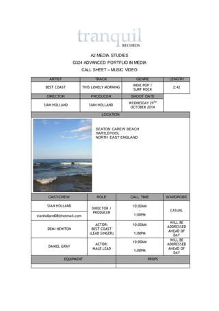 A2 MEDIA STUDIES 
G324 ADVANCED PORTFLIO IN MEDIA 
CALL SHEET – MUSIC VIDEO 
ARTIST TRACK GENRE LENGTH 
BEST COAST THIS LONELY MORNING 
INDIE POP / 
SURF ROCK 
2:42 
DIRECTOR PRODUCER SHOOT DATE 
SIAN HOLLAND SIAN HOLLAND 
WEDNESDAY 29TH 
OCTOBER 2014 
LOCATION 
SEATON CAREW BEACH 
HARTLEPOOL 
NORTH EAST ENGLAND 
CAST/CREW ROLE CALL TIME WARDROBE 
SIAN HOLLAND 
DIRECTOR / 
PRODUCER 
10:00AM 
– 
1:00PM 
CASUAL 
sianholland08@hotmail.com 
DEMI NEWTON 
ACTOR: 
BEST COAST 
(LEAD SINGER) 
10:00AM 
– 
1:00PM 
WILL BE 
ADDRESSED 
AHEAD OF 
DAY 
DANIEL GRAY 
ACTOR: 
MALE LEAD 
10:00AM 
– 
1:00PM 
WILL BE 
ADDRESSED 
AHEAD OF 
DAY 
EQUIPMENT PROPS 

