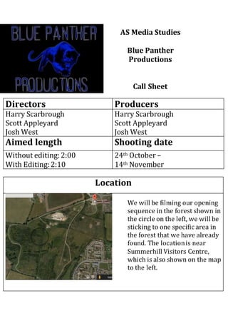 AS Media Studies 
Blue Panther 
Productions 
Call Sheet 
Directors Producers 
Harry Scarbrough 
Scott Appleyard 
Josh West 
Harry Scarbrough 
Scott Appleyard 
Josh West 
Aimed length Shooting date 
Without editing: 2:00 
With Editing: 2:10 
29th/ 30th October 
Location 
We will be filming our opening 
sequence in the forest shown in 
the circle on the left, we will be 
sticking to one specific area in 
the forest that we have already 
found. The location is near 
Summerhill Visitors Centre, 
which is also shown on the map 
to the left. 
 