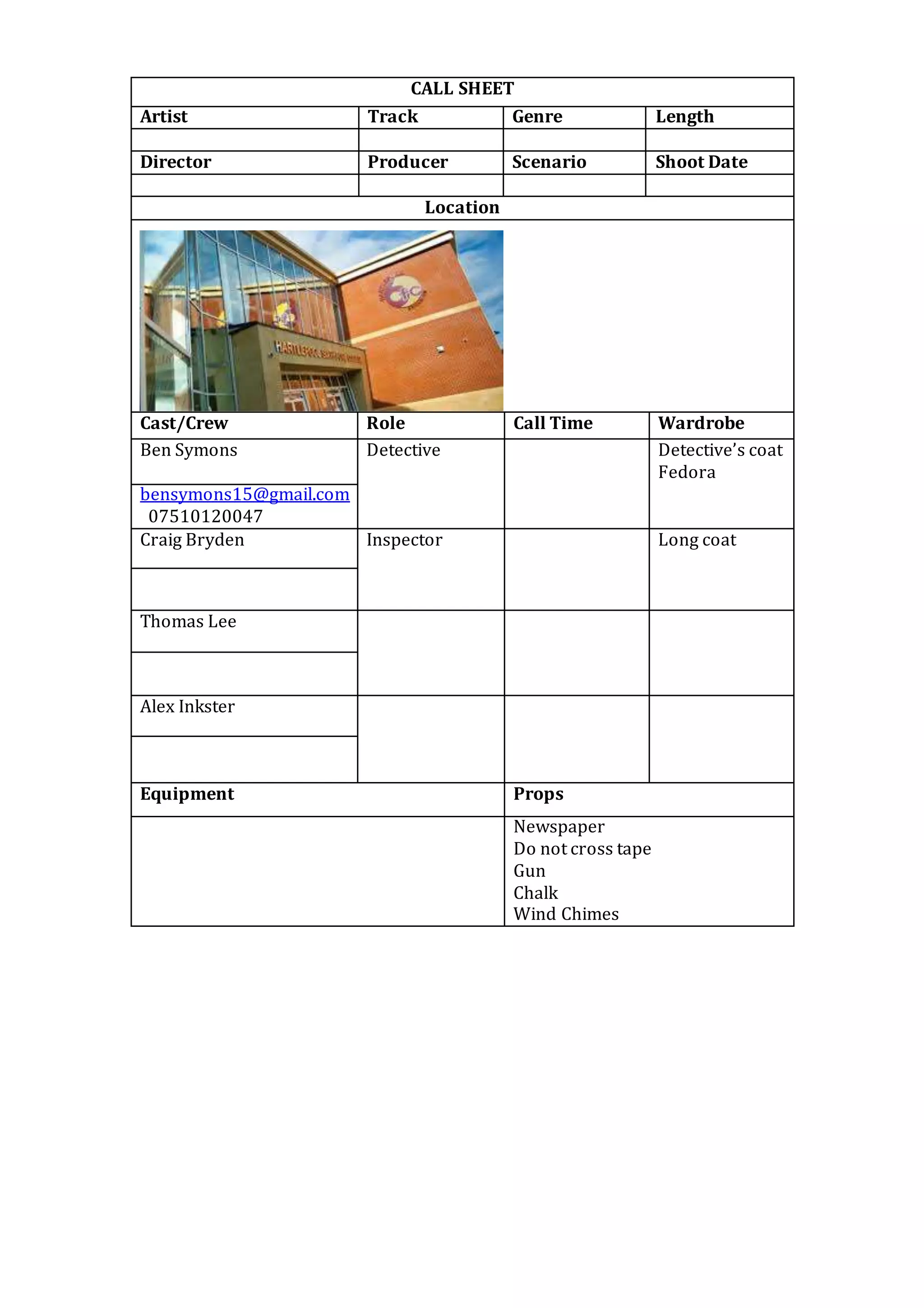 CALL SHEET
Artist Track Genre Length
Director Producer Scenario Shoot Date
Location
Cast/Crew Role Call Time Wardrobe
Ben Symons
Detective Detective’s coat
Fedora
bensymons15@gmail.com
07510120047
Craig Bryden Inspector Long coat
Thomas Lee
Alex Inkster
Equipment Props
Newspaper
Do not cross tape
Gun
Chalk
Wind Chimes
