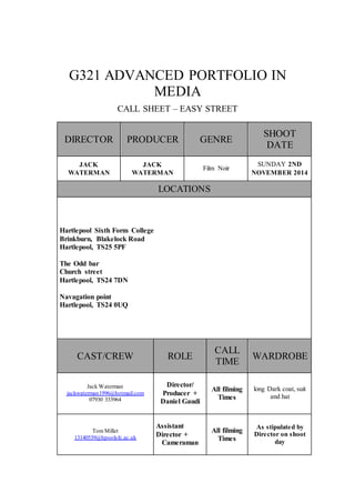 G321 ADVANCED PORTFOLIO IN 
MEDIA 
CALL SHEET – EASY STREET 
DIRECTOR PRODUCER GENRE 
SHOOT 
DATE 
JACK 
WATERMAN 
JACK 
WATERMAN 
Film Noir 
SUNDAY 2ND 
NOVEMBER 2014 
LOCATIONS 
Hartlepool Sixth Form College 
Brinkburn, Blakelock Road 
Hartlepool, TS25 5PF 
The Odd bar 
Church street 
Hartlepool, TS24 7DN 
Navagation point 
Hartlepool, TS24 0UQ 
CAST/CREW ROLE 
CALL 
TIME 
WARDROBE 
Jack Waterman 
jackwaterman1996@hotmail.com 
07930 333964 
Director/ 
Producer + 
Daniel Gaudi 
All filming 
Times 
long Dark coat, suit 
and hat 
Tom Millet 
13140539@hpoolsfc.ac.uk 
Assistant 
Director + 
Cameraman 
All filming 
Times 
As stipulated by 
Director on shoot 
day 
 