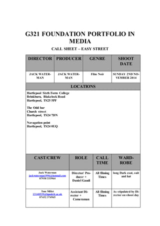 G321 FOUNDATION PORTFOLIO IN 
MEDIA 
CALL SHEET – EASY STREET 
DIRECTOR PRODUCER GENRE SHOOT 
DATE 
JACK WATER-MAN 
JACK WATER-MAN 
Film Noir SUNDAY 2ND NO-VEMBER 
2014 
LOCATIONS 
Hartlepool Sixth Form College 
Brinkburn, Blakelock Road 
Hartlepool, TS25 5PF 
The Odd bar 
Church street 
Hartlepool, TS24 7DN 
Navagation point 
Hartlepool, TS24 0UQ 
CAST/CREW ROLE CALL 
TIME 
WARD-ROBE 
Jack Waterman 
jackwaterman1996@hotmail.com 
07930 333964 
Director/ Pro-ducer 
+ 
Daniel Gaudi 
All filming 
Times 
long Dark coat, suit 
and hat 
Tom Millet 
13140539@hpoolsfc.ac.uk 
07432 374965 
Assistant Di-rector 
+ 
Cameraman 
All filming 
Times 
As stipulated by Di-rector 
on shoot day 
 