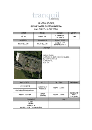 A2 MEDIA STUDIES
G324 ADVANCED PORTFLIO IN MEDIA
CALL SHEET – MUSIC VIDEO
ARTIST TRACK GENRE LENGTH
HALSEY HURRICANE
ALTERNATIVE /
DREAM POP
3:43
DIRECTOR PRODUCER SHOOT DATE
SIAN HOLLAND SIAN HOLLAND
MONDAY 10TH
NOVEMBER 2014
LOCATION
MEDIA STUDIO
HARTLEPOOL SIXTH FORM COLLEGE
BLAKELOCK ROAD
HARTLEPOOL
TS25 5PF
CAST/CREW ROLE CALL TIME WARDROBE
SIAN HOLLAND
DIRECTOR /
PRODUCER
1:50PM – 3:50PM -
sianholland08@hotmail.com
JESS MCALLISTER
ACTOR
(SINGER)
1:50PM – 3:50PM
BLACK AND
WHITE
CLOTHING
EQUIPMENT PROPS
CANON
TRIPOD
PROJECTOR
IPHONE 6 (FOR SYNCING MUSIC)