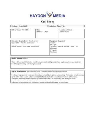 HAYDON MEDIA 
Call Sheet 
Producer: Geeta Gohil Production: Music Video 
Date of Shoot: 27/10/2014 Time 
11:00am – 1:30pm 
Location of Shoot: 
Drama Studio 
Personnel Required:(inc. details of role) 
Geeta Gohil – Director, Cameraman 
Natalie Rogers – Actor (main protagonist) 
Equipment Required: 
3 Lights 
Fill Light 
2 Cannon Camera (1 for Time Lapse, 1 for 
shooting) 
2 Tripods 
Steadicam 
Details of shoot:(scenes) 
There will be at least 3 full takes of different camera shots (High angle, Low angle, steadicam and eye level.) 
I will be experimenting with the lights as well. 
Special Requirements: (inc. details of props / costumes needed, preparation required 
I will need to prepare the equipment beforehand so that I don’t get the actor waiting. Prep aration includes setting 
up the lights at the back to achieve a spotlight effect. I also had to set up the camera to its right settings. 
The tripod and steadicam had to be set up beforehand so that I am not wasting time during the shoot. 
I also need to be prepared with what shots I want to achieve by following my storyboard. 

