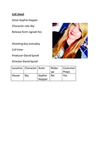 Call sheet 
Actor-Sophie Hopper 
Character role-Sky 
Release form signed-Yes 
Shooting day-everyday 
Call time- 
Producer-David Spratt 
Director-David Spratt 
Location Character Actor Make-up 
Costume/ 
Props 
House Sky Sophie 
Hopper 
No Yes 
 