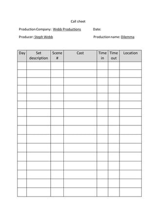 Call sheet
Production Company: Webb Productions Date:
Producer: Steph Webb Production name: Dilemma
Day Set
description
Scene
#
Cast Time
in
Time
out
Location
 