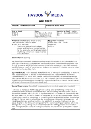 HAYDON MEDIA
Call Sheet
Producer: Zoe Ramsdale-Clark Production: Music Video
Date of Shoot:
29/01/15
05/02/15
Time:
After School. The initial
shoot took place over
approximately 2 hours.
Location of Shoot: Haydon
School – Drama Studio/Black
Box
Personnel Required: (inc. details of role)
Director/camera person – Myself
Actor – Mary Medrana
 The model release form has been
signed and I do have contact details
for the actor who is willing to partake in
the filming of this music video at school
in the Black Box
Equipment Required:
Canon 550D DSLR Camera
Steadicam
Lighting
Details of shoot: (scenes)
The shoot will consist of an attempt to film the video in its entirety, if not then get enough
footage to start editing together ASAP. The lights will be set up around the room and I will
film the actor who will be sat in the centre with the lights focused on them. I will hopefully
be able to use a variety of camera shots, angles and movements including panning, close
ups and over the shoulder shots.
(update 05/02/15) I have decided that another day of filming will be necessary so that will
take place today due to the fact some of the shots in the video are blurry due to the
camera being out of focus, also I believe it is important to make sure that I have enough
footage and will not run out as quite a lot of the footage is the same. The plan for today is
to shoot most of the shots that I take within close proximity of the actor and the props who
will be sat in the centre of the room (black box).
Special Requirements: (inc. details of props/costumes needed, preparation required)
I will need to make sure that the equipment is set up prior to the filming of the video in
order to save time, but also to make sure that I am not wasting the actor’s time. I had to
ensure that I booked the room prior to the date I needed it to make sure that nobody else
will be in need of it, but also to make sure that there would not be a class in there. I will also
need to make sure that I remember to instruct the actor on w hat clothes they should either
bring with them or wear to school that day as well as any makeup or hair equipment I will
need to use to make sure that I achieve the look I wish to acquire. Another small task I
could do prior to the filming is making sure that the camera settings are correct otherwise
filming in the wrong settings would be detrimental to the editing process as I would lose
time having to film the video all over again, this also ensures that the quality of my video is
high.
 