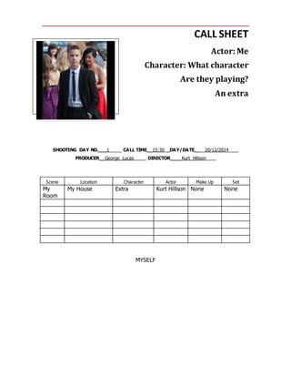 CALL SHEET
Actor: Me
Character: What character
Are they playing?
An extra
SHOOTING DAY NO.___1_____ CALL TIME__15:30__DAY/DATE____20/12/2014____
PRODUCER__George Lucas_____ DIRECTOR____Kurt Hillson____
Scene Location Character Actor Make Up Set
My
Room
My House Extra Kurt Hillson None None
MYSELF
 
