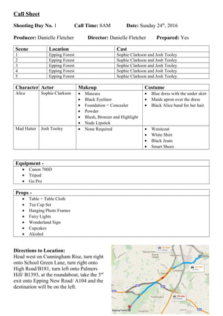 Call Sheet
Shooting Day No. 1 Call Time: 8AM Date: Sunday 24th
, 2016
Producer: Danielle Fletcher Director: Danielle Fletcher Prepared: Yes
Scene Location Cast
1 Epping Forest Sophie Clarkson and Josh Tooley
2 Epping Forest Sophie Clarkson and Josh Tooley
3 Epping Forest Sophie Clarkson and Josh Tooley
4 Epping Forest Sophie Clarkson and Josh Tooley
5 Epping Forest Sophie Clarkson and Josh Tooley
Character Actor Makeup Costume
Alice Sophie Clarkson • Mascara
• Black Eyeliner
• Foundation + Concealer
• Powder
• Blush, Bronzer and Highlight
• Nude Lipstick
• Blue dress with the under skirt
• Maids apron over the dress
• Black Alice band for her hair.
Mad Hatter Josh Tooley • None Required • Waistcoat
• White Shirt
• Black Jeans
• Smart Shoes
Equipment -
• Canon 700D
• Tripod
• Go Pro
Props -
• Table + Table Cloth
• Tea Cup Set
• Hanging Photo Frames
• Fairy Lights
• Wonderland Sign
• Cupcakes
• Alcohol
Directions to Location:
Head west on Cunningham Rise, turn right
onto School Green Lane, turn right onto
High Road/B181, turn left onto Palmers
Hill/ B1393, at the roundabout, take the 3rd
exit onto Epping New Road/ A104 and the
destination will be on the left.
 