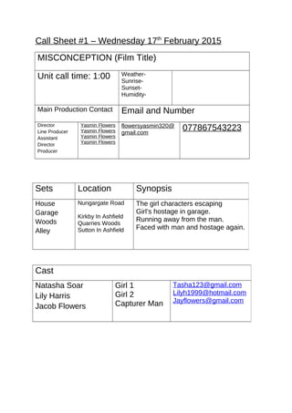 Call Sheet #1 – Wednesday 17th
February 2015
MISCONCEPTION (Film Title)
Unit call time: 1:00 Weather-
Sunrise-
Sunset-
Humidity-
Main Production Contact Email and Number
Director
Line Producer
Assistant
Director
Producer
Yasmin Flowers
Yasmin Flowers
Yasmin Flowers
Yasmin Flowers
flowersyasmin320@
gmail.com
077867543223
Sets Location Synopsis
House
Garage
Woods
Alley
Nungargate Road
Kirkby In Ashfield
Quarries Woods
Sutton In Ashfield
The girl characters escaping
Girl’s hostage in garage.
Running away from the man.
Faced with man and hostage again.
Cast
Natasha Soar
Lily Harris
Jacob Flowers
Girl 1
Girl 2
Capturer Man
Tasha123@gmail.com
Lilyh1999@hotmail.com
Jayflowers@gmail.com
 