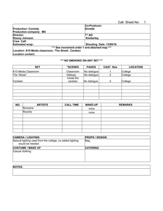 Call Sheet No: 1
Production: Comedy
Production company: MS
Co-Producer:
Donelle
Director:
Stacey Johnson
1st
AD:
Kimberley
Crew Call:
Estimated wrap: Shooting Date: 13/09/16
*** See movement order 1 and attached map ***
Location: A10 Media classroom, ‘The Street’, Canteen
Location contact:
*** NO SMOKING ON ANY SET ***
SET *SCENES PAGES CAST Nos LOCATION
A10 Media Classroom Classroom No dialogue 1 College
The ‘Street’ Hallway No dialogue 2 College
Canteen
Inside the
canteen No dialogue 2 College
NO. ARTISTE CALL TIME MAKE-UP REMARKS
Romaine none
Ricardo none
CAMERA / LIGHTING PROPS / DESIGN
Natural lighting used from the college, no added lighting
would be needed
Bag,
COSTUME / MAKE UP CATERING
Casual clothing
NOTES:
 