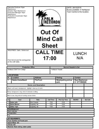 Production Office Nearest Hospital to Set
Hartlepool Sixth Form College Hartlepool Hospital
LOCATIONS
# Location Address Parking Contact
1 Seaton CarewBeach TheFront Streetparking and car
park.
Ryan Stephenson
C: 07715865849
Scene and Description
Beach w ith sea in background, highlight close-up of actor
Rocky background, long shot of character w alking
Next to sea, long shot of running across shore
SET REQUIREMENTS
Props: Sparklers and Powder paint
Special Effects: N/A
Vehicles: N/A
Wardrobe: Black clothing, leather jackets
Executive Producer: Ryan
Stephenson
Director: Ryan Stephenson
Production Manager: Ryan
Stephenson
Production Coordinator: Ryan
Stephenson
Out Of
Mind Call
Sheet
DATE: 28/10/2016
Buses available in Hartlepool
Town Centre to the location.
WEATHER: Calm, Some sun
First Aid kit and fire extinguisher
at the craft table.
CALL TIME
17:00
LUNCH
N/A
# Cast Role Call Time Pick Up Time MU/WD Set Call
1. Kaylee Lythe Main Character 17:00 21:00
2. Rachel Malcolm Supporting role 17:00 21:00
3. Daktoa Teyen Supporting role 17:00 21:00
Extras/Background
Sand, rocks,sea.
Transportation
Car
 