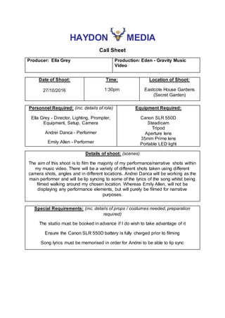 HAYDON MEDIA
Call Sheet
Producer: Ella Grey Production: Eden - Gravity Music
Video
Date of Shoot:
27/10/2016
Time:
1:30pm
Location of Shoot:
Eastcote House Gardens
(Secret Garden)
Personnel Required: (inc. details of role)
Ella Grey - Director, Lighting, Prompter,
Equipment, Setup, Camera
Andrei Danca - Performer
Emily Allen - Performer
Equipment Required:
Canon SLR 550D
Steadicam
Tripod
Aperture lens
35mm Prime lens
Portable LED light
Details of shoot: (scenes)
The aim of this shoot is to film the majority of my performance/narrative shots within
my music video. There will be a variety of different shots taken using different
camera shots, angles and in different locations. Andrei Danca will be working as the
main performer and will be lip syncing to some of the lyrics of the song whilst being
filmed walking around my chosen location. Whereas Emily Allen, will not be
displaying any performance elements, but will purely be filmed for narrative
purposes.
Special Requirements: (inc. details of props / costumes needed, preparation
required)
The studio must be booked in advance if I do wish to take advantage of it
Ensure the Canon SLR 550D battery is fully charged prior to filming
Song lyrics must be memorised in order for Andrei to be able to lip sync
 