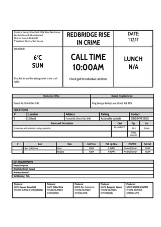 Producer:Lauren Rosenfeld,MillieWest,Ben Karras,
Ben Goldstone&Nikon Ahamed
Director: Lauren Rosenfeld
1st
Assistant Director:Ben Karrass
REDBRIDGE RISE
IN CRIME
DATE:
1.12.17
WEATHER:
6°C
SUN
First Aid kit and fire extinguisher at the craft
table.
CALL TIME
10:00AM
Check grid for individual call times
LUNCH
N/A
Production Office Nearest Hospital to Set
Forest Rd, Ilford IG6 3HB King George Barley Lane, Ilford, IG3 8YB
LOCATIONS
# Location Address Parking Contact
1 School Forest Rd, Ilford IG6 3HB Accessible outside 02084981300
Scene and Description Cast Pgs Loc
3-interview with statistical analyst specialist BG, ANALYST 3,4,5 School
TOTAL
PAGES:3
# Cast Role Call Time Pick Up Time MU/WD Set Call
1. Ben Goldstone Host 10AM 9:45AM Minimal/Smart 10:AM
2 Analyst 10AM 9:45AM Minimal/Smart 10:AM
SET REQUIREMENTS
Props:Computer
Wardrobe:Smart Casual
Makeup Minimal
Set Dressing: N/A
Producer:
NAME Lauren Rosenfeld
PHONE NUMBER 07908845382
Producer:
NAME Millie West
PHONE NUMBER
07807234421
Producer:
NAME Ben Goldstone
PHONE NUMBER
07783563708
Producer:
NAME Benjamin Karrass
PHONE NUMBER
07903425282
Producer::
NAME NIKON AHAMED
PHONE NUMBER
07459824290
 