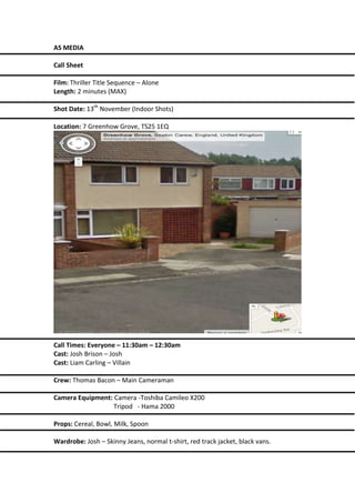 AS MEDIA
Call Sheet
Film: Thriller Title Sequence – Alone
Length: 2 minutes (MAX)
Shot Date: 13th November (Indoor Shots)
Location: 7 Greenhow Grove, TS25 1EQ

Call Times: Everyone – 11:30am – 12:30am
Cast: Josh Brison – Josh
Cast: Liam Carling – Villain
Crew: Thomas Bacon – Main Cameraman
Camera Equipment: Camera -Toshiba Camileo X200
Tripod - Hama 2000
Props: Cereal, Bowl, Milk, Spoon
Wardrobe: Josh – Skinny Jeans, normal t-shirt, red track jacket, black vans.

 