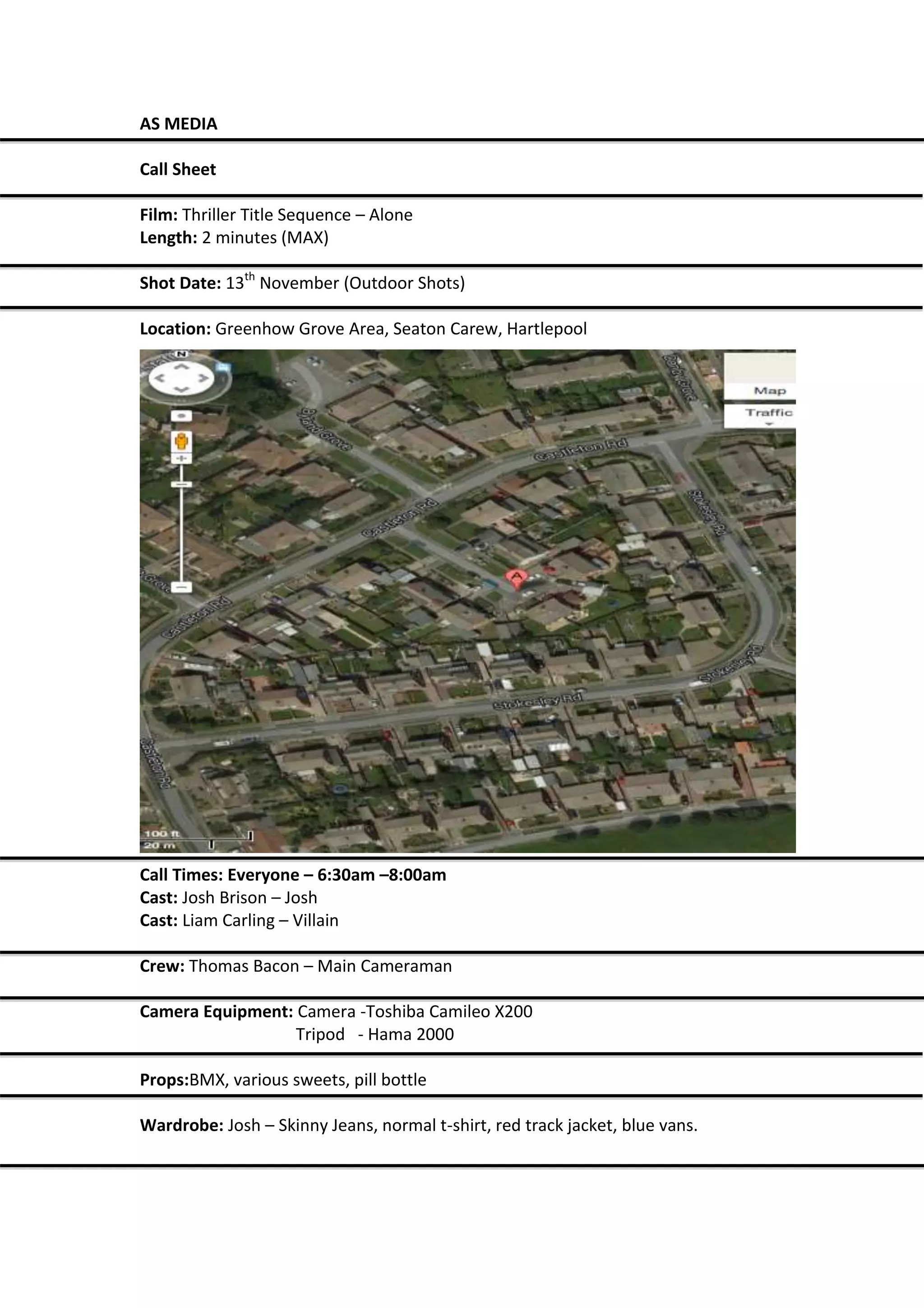 AS MEDIA
Call Sheet
Film: Thriller Title Sequence – Alone
Length: 2 minutes (MAX)
Shot Date: 13th November (Outdoor Shots)
Location: Greenhow Grove Area, Seaton Carew, Hartlepool
Call Times: Everyone – 6:30am –8:00am
Cast: Josh Brison – Josh
Cast: Liam Carling – Villain
Crew: Thomas Bacon – Main Cameraman
Camera Equipment: Camera -Toshiba Camileo X200
Tripod - Hama 2000
Props:BMX, various sweets, pill bottle
Wardrobe: Josh – Skinny Jeans, normal t-shirt, red track jacket, blue vans.