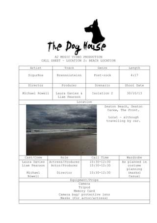 A2 MUSIC VIDEO PRODUCTION
CALL SHEET – LOCATION 2: BEACH LOCATION
Artist

Track

Genre

Length

SigurRos

Brennnisteinn

Post-rock

4:17

Director

Producer

Scenario

Shoot Date

Michael Rowell

Laura Davies &
Liam Pearson

Isolation 2

30/10/13

Location
Seaton Beach, Seaton
Carew, The Front.
Local – although
travelling by car.

Cast/Crew
Laura Davies
Liam Pearson

Role
Actress/Producer
Actor/Producer

Call Time
10:30-12:30
10:30-12:30

Michael
Rowell

Director

10:30-12:30

Equipment/Props
Camera
Tripod
Memory Card
Camera bag/ protective lens
Masks (for actor/actress)

Wardrobe
As planned in
costume
planning
(masks)
Casual

 