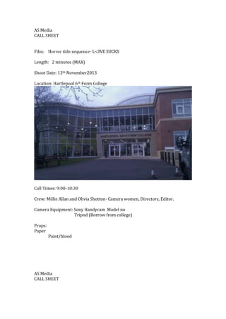 AS Media
CALL SHEET
Film: Horror title sequence- L<3VE SUCKS
Length: 2 minutes (MAX)
Shoot Date: 13th November2013
Locatio...