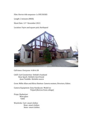 Film: Horror title sequence- L<3VE SUCKS
Length: 2 minutes (MAX)
Shoot Date: 11th November 2013
Location: Fayre and square...