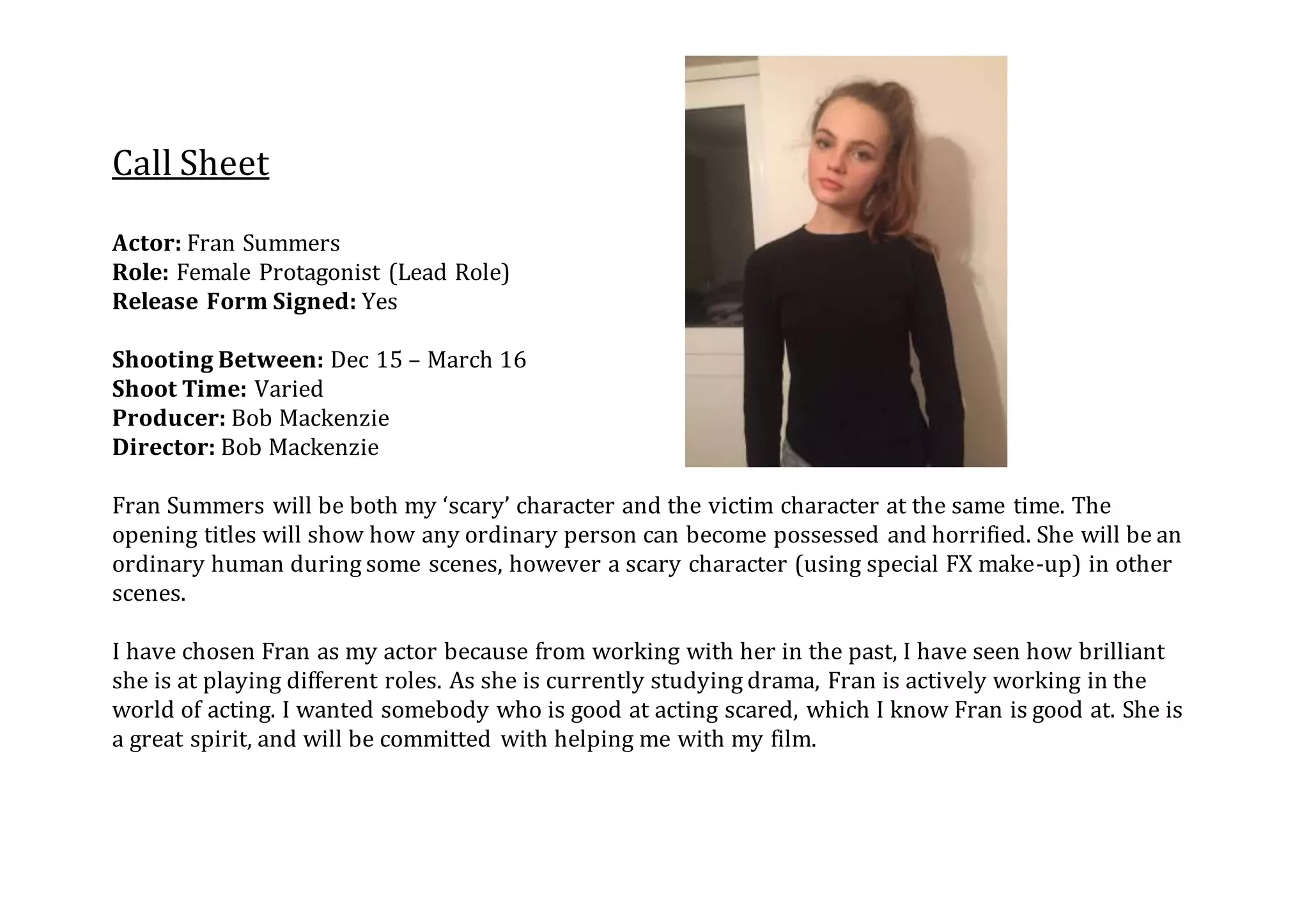 Call Sheet
Actor: Fran Summers
Role: Female Protagonist (Lead Role)
Release Form Signed: Yes
Shooting Between: Dec 15 – March 16
Shoot Time: Varied
Producer: Bob Mackenzie
Director: Bob Mackenzie
Fran Summers will be both my ‘scary’ character and the victim character at the same time. The
opening titles will show how any ordinary person can become possessed and horrified. She will be an
ordinary human during some scenes, however a scary character (using special FX make-up) in other
scenes.
I have chosen Fran as my actor because from working with her in the past, I have seen how brilliant
she is at playing different roles. As she is currently studying drama, Fran is actively working in the
world of acting. I wanted somebody who is good at acting scared, which I know Fran is good at. She is
a great spirit, and will be committed with helping me with my film.