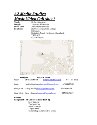 A2 Media Studies<br />Music Video Call sheet<br />Track:Ke$ha – Cannibal <br />Length:3 minutes 15 seconds<br />Shoot Date:10th October onwards<br />Locations: Hartlepool Sixth Form College, <br />Brinkburn                           <br />Blakelock Road, Hartlepool, Cleveland TS25 5PF 01429 294444<br />4572009588500<br /> <br />Everyone                  09:00 to 18:00            <br />Crew:             Michaela Marshmmarsh@hotmail.com            07742313452<br />Crew:             Sophie Douglass           HYPERLINK quot;
mailto:sdouglass@hotmail.comquot;
 sdouglass@hotmail.com          07834455623<br />Crew/Cast:     Emily Wilson              ewilson@hotmail.com               07709843216<br />Crew/Cast:     James Siggens            jsiggens@hotmail.com               07543267809<br />Camera<br />Equipment:HD Camera 9 (Sony 1000-E)<br />,[object Object]