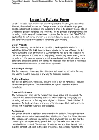 Farben Nikon Ahamed - George Kabasubabo-Koni - Alex Dwyer- Benjamin
Goldstone
Location Release Form
Location Release Form Permission is hereby granted to Alex Dwyer,Farben Nikon
Ahamed, Benjamin Goldstone and George Kabasubabo-koni and its employees,
agents, independent contractors and suppliers to enter in the property located at Ben
Goldstone’s place of residence (the “Property”) for the purpose of photographing and
recording certain scenes for educational purposes. For the amount of £0.00GBP (if
applicable), the sufficiency of which you acknowledge, you agree to the statements
and conditions stated in this contract concerning your Property.
Use of Property
The Producer may use the inside and outside of the Property located at 3
WOODLAND WAY IG8 0QG from the day of Monday to the day of Sunday for 24
hours (during the hours of 00:00am to 00:00am of the next day). The Producer will
use the Property as a location for photographing, videotaping and/or making sound
recordings. In the event of a delay in schedule due to photographically unfavourable
conditions, or reasons beyond our control, the Producer holds the right to reschedule
at the agreed fees and terms provided in this agreement.
Recording of Footage
The Producer may photograph, film, videotape and record sound on the Property
and use the resulting materials in any way the Producer chooses.
Rights to Footage
You give us permanent, worldwide, exclusive right to own all rights to all Producer
records and photographs. You agree to have no right to inspect or approve
recordings.
Crew and Equipment
The Producer may bring into the Property our crews, actors and equipment. The
Producer may construct temporary sets and, after completing photography and
recording, will restore the Property to its original condition as of the initial date of
occupancy for the beginning of june unless otherwise agreed to by both parties in
writing, with reasonable wear and tear excepted.
Assignments
You give us the right to assign all terms stated in this contract. You agree to waive
any further compensation or demand of any kind forever. Page 2 of 2 Hold Harmless
The Producer agrees to hold you harmless from any liability and loss that may be
caused by our employees or equipment. Authority You understand the terms
described in this contract. You are over 18 years of age. You have the authority to
sign this contract and grant us the rights given under this contract. Insurance The
 