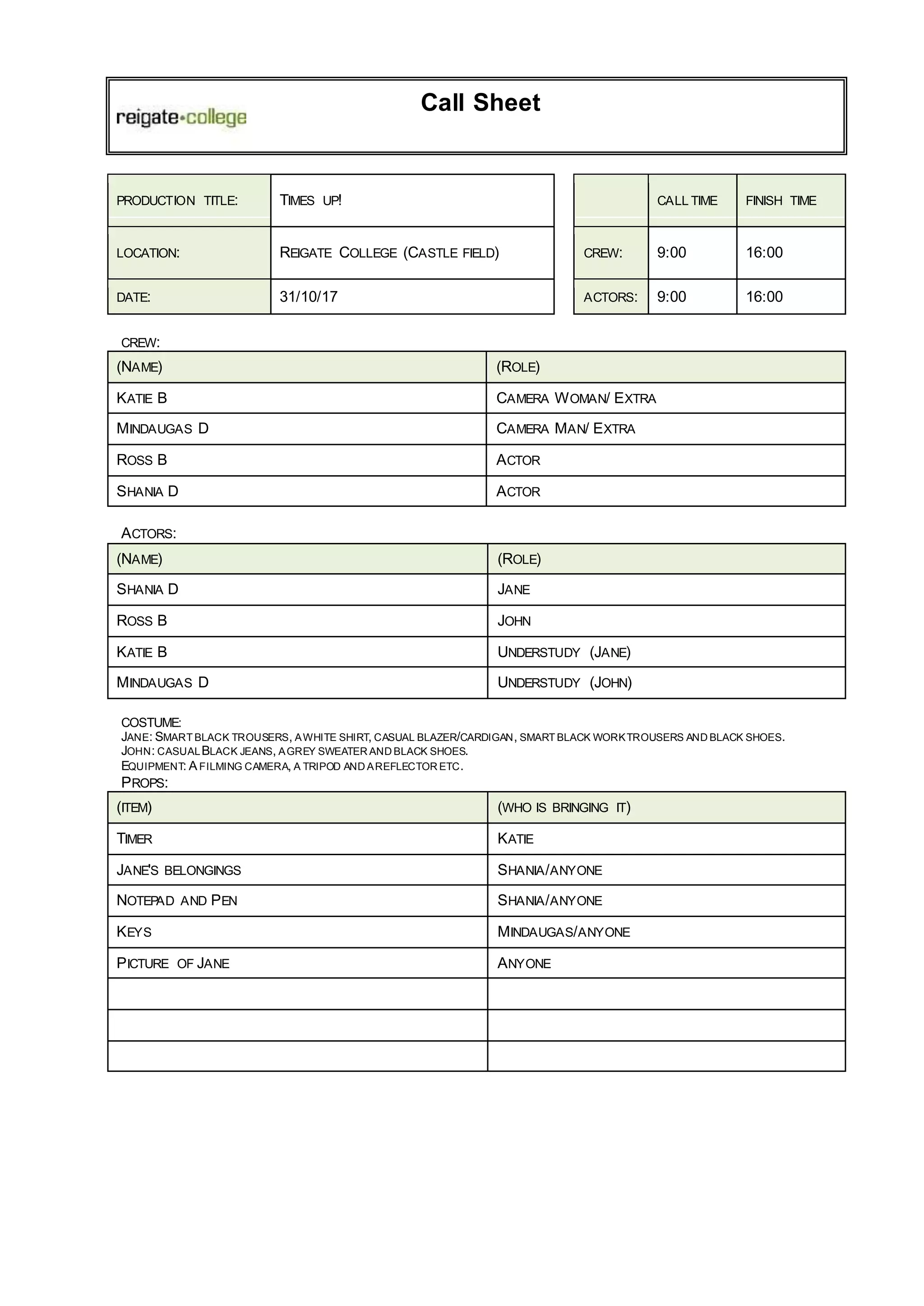 Call Sheet
PRODUCTION TITLE: TIMES UP! CALL TIME FINISH TIME
LOCATION: REIGATE COLLEGE (CASTLE FIELD) CREW: 9:00 16:00
DATE: 31/10/17 ACTORS: 9:00 16:00
CREW:
(NAME) (ROLE)
KATIE B CAMERA WOMAN/ EXTRA
MINDAUGAS D CAMERA MAN/ EXTRA
ROSS B ACTOR
SHANIA D ACTOR
ACTORS:
(NAME) (ROLE)
SHANIA D JANE
ROSS B JOHN
KATIE B UNDERSTUDY (JANE)
MINDAUGAS D UNDERSTUDY (JOHN)
COSTUME:
JANE: SMART BLACK TROUSERS, AWHITE SHIRT, CASUAL BLAZER/CARDIGAN, SMART BLACK WORKTROUSERS AND BLACK SHOES.
JOHN: CASUALBLACK JEANS, AGREY SWEATER AND BLACK SHOES.
EQUIPMENT: A FILMING CAMERA, A TRIPOD AND AREFLECTOR ETC.
PROPS:
(ITEM) (WHO IS BRINGING IT)
TIMER KATIE
JANE'S BELONGINGS SHANIA/ANYONE
NOTEPAD AND PEN SHANIA/ANYONE
KEYS MINDAUGAS/ANYONE
PICTURE OF JANE ANYONE